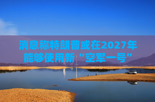 消息称特朗普或在2027年能够使用新“空军一号” 第1张 消息称特朗普或在2027年能够使用新“空军一号” 第1张