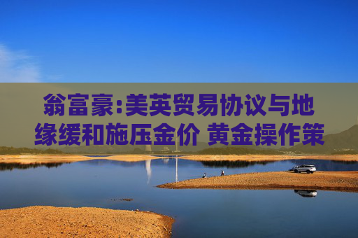 翁富豪:美英贸易协议与地缘缓和施压金价 黄金操作策略分析