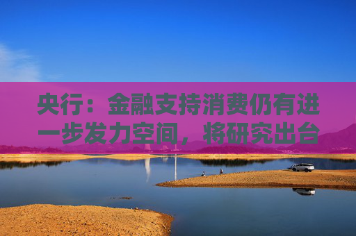 央行：金融支持消费仍有进一步发力空间，将研究出台金融支持消费的指导性文件