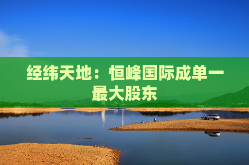 经纬天地:恒峰国际成单一最大股东 第1张 经纬天地:恒峰国际成单一最大股东 第1张