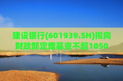 建设银行(601939.SH)拟向财政部定增募资不超1050亿元