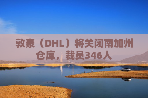 敦豪（DHL）将关闭南加州仓库，裁员346人