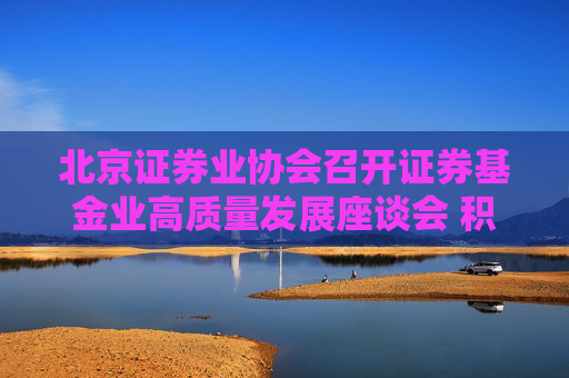 北京证券业协会召开证券基金业高质量发展座谈会 积极落实推动中长期资金入市各项措施