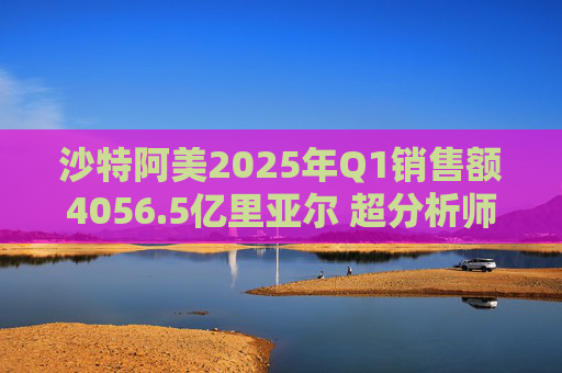 沙特阿美2025年Q1销售额4056.5亿里亚尔 超分析师预期