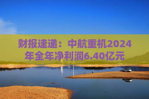 财报速递:中航重机2024年全年净利润6.40亿元