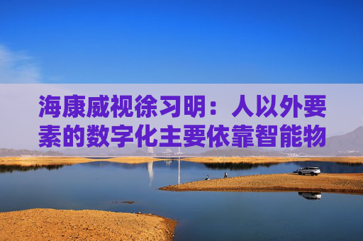 海康威视徐习明:人以外要素的数字化主要依靠智能物联网,其中机遇众多