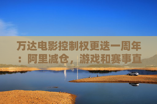 万达电影控制权更迭一周年:阿里减仓,游戏和赛事直播登场 新东家如何改写这家老牌上市影企命运?