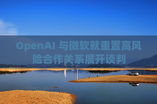 OpenAI 与微软就重置高风险合作关系展开谈判