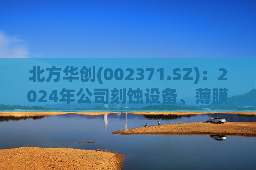 北方华创(002371.SZ):2024年公司刻蚀设备、薄膜沉积设备均实现了较大幅度增长,预计2025年仍将保持增长