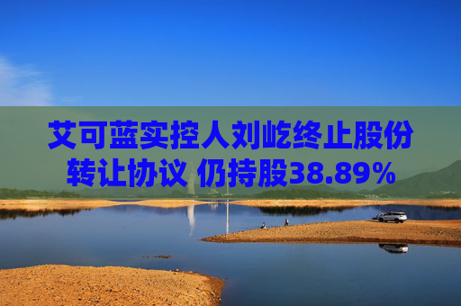 艾可蓝实控人刘屹终止股份转让协议 仍持股38.89%