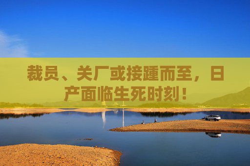 裁员、关厂或接踵而至，日产面临生死时刻！