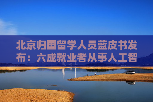 北京归国留学人员蓝皮书发布：六成就业者从事人工智能、网联汽车等新兴产业