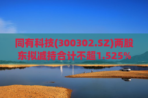 同有科技(300302.SZ)两股东拟减持合计不超1.525%股份 第1张 同有科技(300302.SZ)两股东拟减持合计不超1.525%股份 第1张