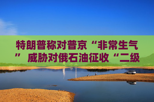 特朗普称对普京“非常生气” 威胁对俄石油征收“二级关税” 第1张 特朗普称对普京“非常生气” 威胁对俄石油征收“二级关税” 第1张