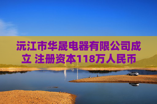 沅江市华晟电器有限公司成立 注册资本118万人民币