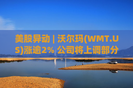 美股异动 | 沃尔玛(WMT.US)涨逾2% 公司将上调部分商品在美售价