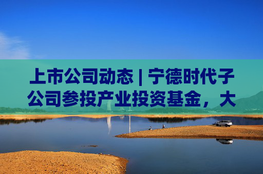 上市公司动态 | 宁德时代子公司参投产业投资基金，大有能源子公司发生生产事故，海天味业、安井食品港股上市获进展