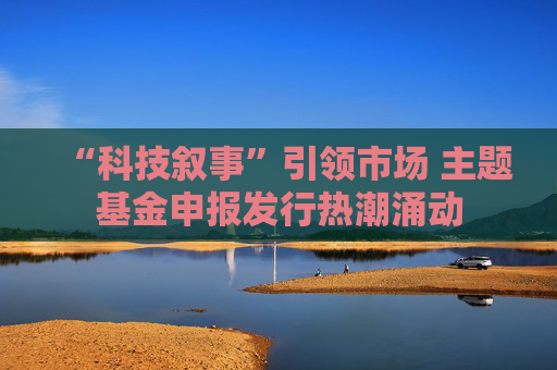 “科技叙事”引领市场 主题基金申报发行热潮涌动  第1张