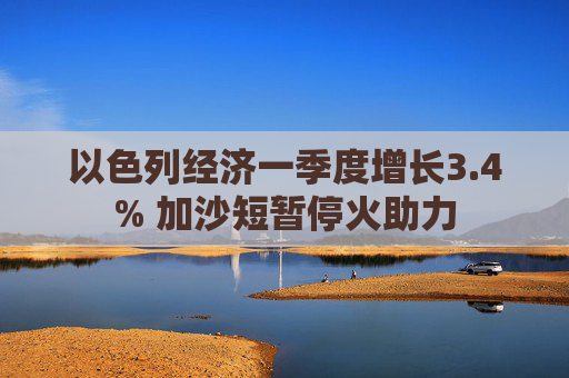 以色列经济一季度增长3.4% 加沙短暂停火助力