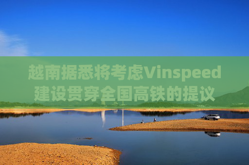 越南据悉将考虑Vinspeed建设贯穿全国高铁的提议