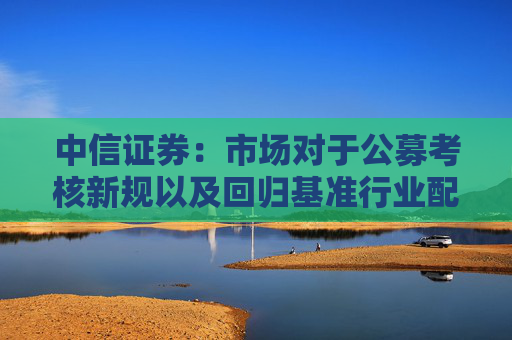 中信证券:市场对于公募考核新规以及回归基准行业配置的讨论存在一些误区