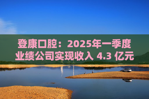 登康口腔：2025年一季度业绩公司实现收入 4.3 亿元，同比增长 19.4%