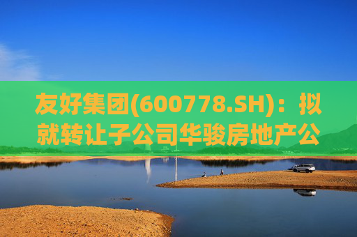 友好集团(600778.SH):拟就转让子公司华骏房地产公司100%股权事宜达成合作意向
