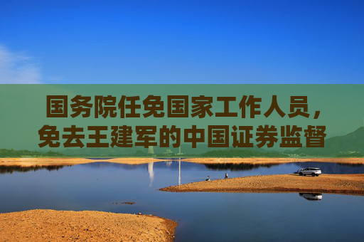 国务院任免国家工作人员，免去王建军的中国证券监督管理委员会副主席职务