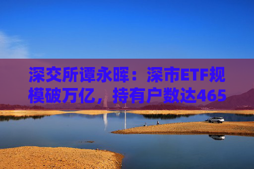 深交所谭永晖:深市ETF规模破万亿,持有户数达465万户