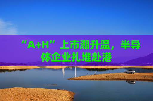 “A+H”上市潮升温，半导体企业扎堆赴港