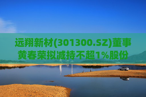 远翔新材(301300.SZ)董事黄春荣拟减持不超1%股份