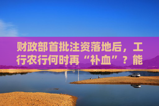 财政部首批注资落地后,工行农行何时再“补血”?能撬动多少贷款?来看业内观点
