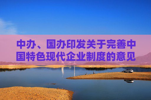 中办、国办印发关于完善中国特色现代企业制度的意见（全文）