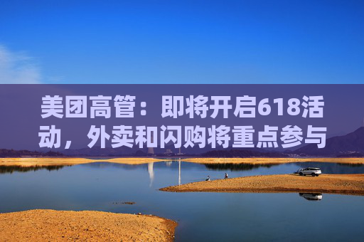 美团高管:即将开启618活动,外卖和闪购将重点参与