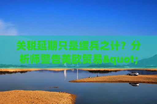 关税延期只是缓兵之计?分析师警告美欧贸易"较量远未结束" 第1张 关税延期只是缓兵之计?分析师警告美欧贸易"较量远未结束" 第1张