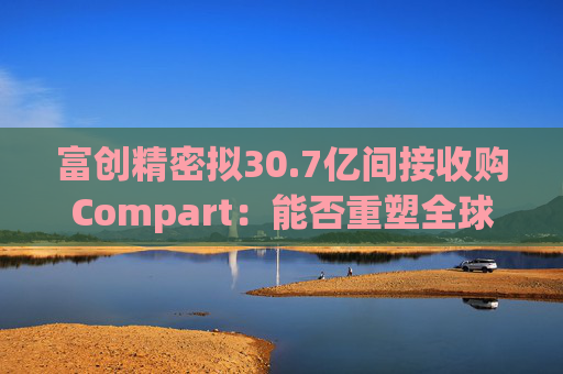 富创精密拟30.7亿间接收购Compart:能否重塑全球半导体零部件格局? 第1张 富创精密拟30.7亿间接收购Compart:能否重塑全球半导体零部件格局? 第1张