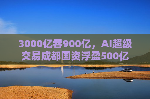 3000亿吞900亿，AI超级交易成都国资浮盈500亿  第1张