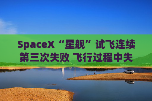 SpaceX“星舰”试飞连续第三次失败 飞行过程中失控并解体