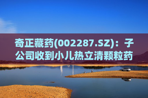 奇正藏药(002287.SZ)：子公司收到小儿热立清颗粒药物临床试验批准通知书