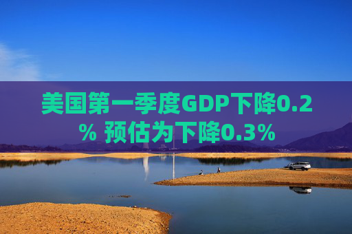 美国第一季度GDP下降0.2% 预估为下降0.3%