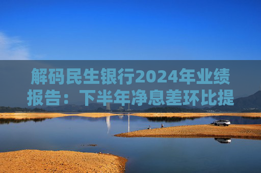 解码民生银行2024年业绩报告:下半年净息差环比提升,全行发展实现向稳健经营跨越