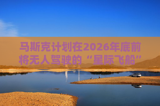马斯克计划在2026年底前将无人驾驶的“星际飞船”送上火星