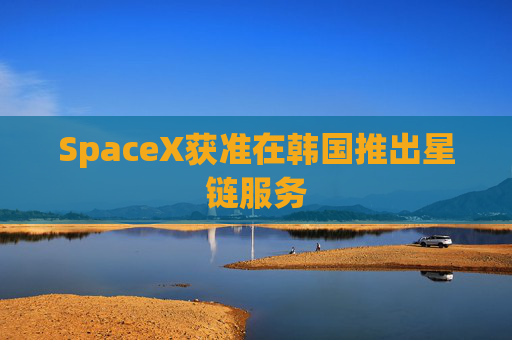 SpaceX获准在韩国推出星链服务