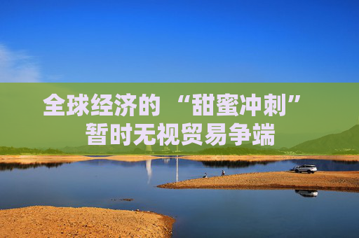 全球经济的 “甜蜜冲刺” 暂时无视贸易争端 第1张 全球经济的 “甜蜜冲刺” 暂时无视贸易争端 第1张