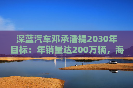 深蓝汽车邓承浩提2030年目标:年销量达200万辆,海外占比35%