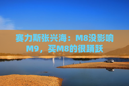 赛力斯张兴海:M8没影响M9,买M8的很踊跃